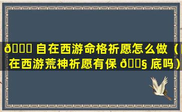 🐝 自在西游命格祈愿怎么做（自在西游荒神祈愿有保 🐧 底吗）